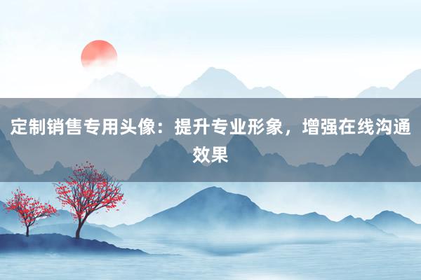 定制销售专用头像：提升专业形象，增强在线沟通效果